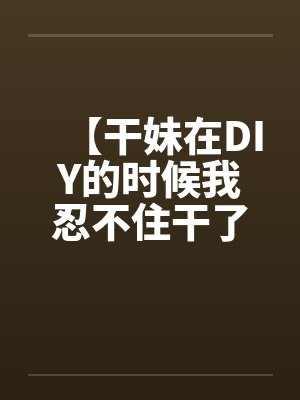 【干妹在DIY的时候我忍不住干了她】by佚名