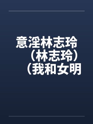 意淫林志玲（林志玲）（我和女明星梁静茹的性生活）（图文）by佚名