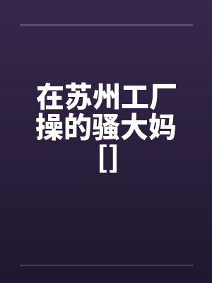 在苏州工厂操的骚大妈[]笔趣阁无弹窗