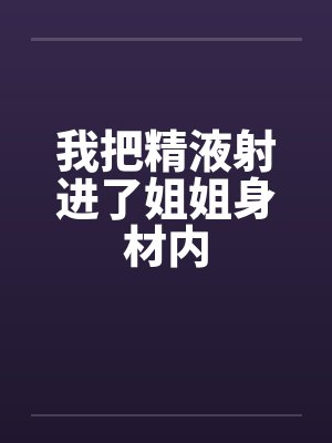 我把精液射进了姐姐身材内by佚名笔趣阁无弹窗