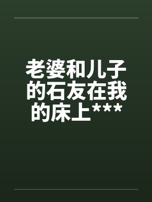 老婆和儿子的石友在我的床上***媾合by佚名笔趣阁无弹窗