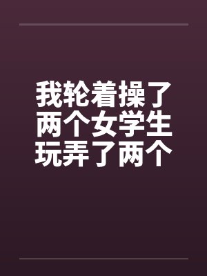 我轮着操了两个女学生玩弄了两个如花似玉的美女学生一师干两女by佚名
