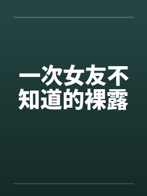 一次女友不知道的裸露by佚名笔趣阁无弹窗