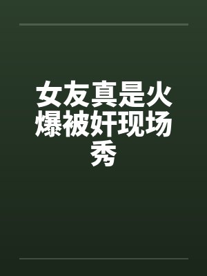 女友真是火爆被奸现场秀笔趣阁无弹窗