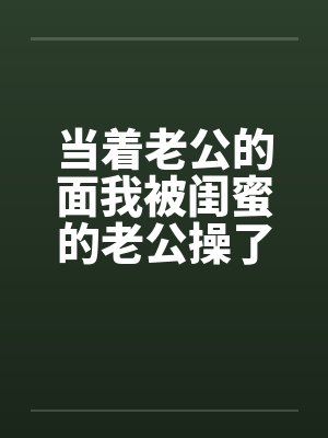 当着老公的面我被闺蜜的老公操了短篇by佚名