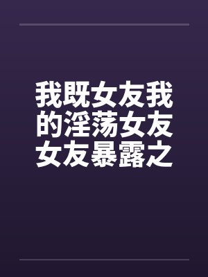 我既女友我的淫荡女友女友暴露之MTV