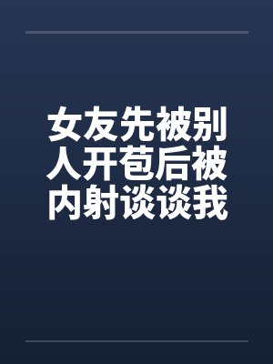 女友先被别人开苞后被内射谈谈我与我那下贱的前女友by佚名