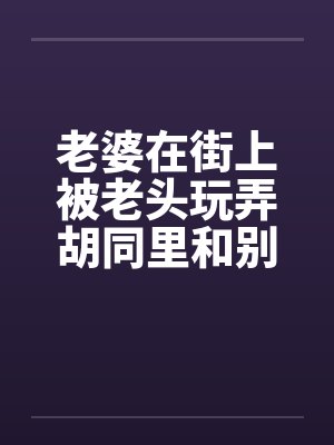 老婆在街上被老头玩弄胡同里和别人做爱笔趣阁无弹窗
