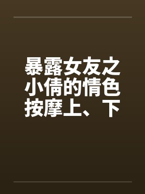 暴露女友之小倩的情色按摩上、下完笔趣阁无弹窗