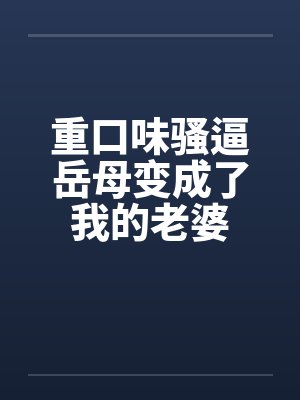 重口味骚逼岳母变成了我的老婆笔趣阁无弹窗
