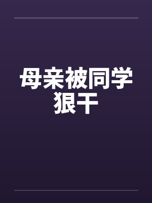 母亲被同学狠干笔趣阁无弹窗