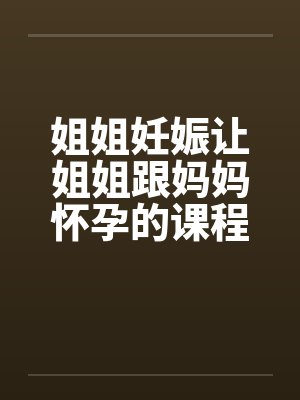 姐姐妊娠让姐姐跟妈妈怀孕的课程