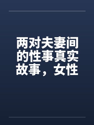 两对夫妻间的性事真实故事，女性自诉完结篇 ..by佚名