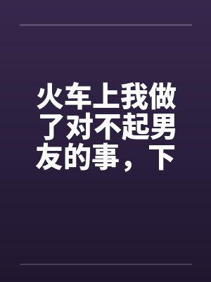 火车上我做了对不起男友的事,下来后好后悔