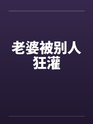老婆被别人狂灌笔趣阁无弹窗