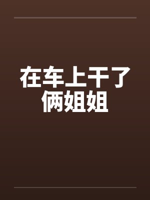 在车上干了俩姐姐笔趣阁无弹窗