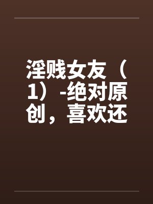 淫贱女友(1)-绝对原创,喜欢还有by佚名