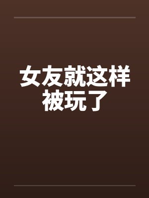 女友就这样被玩了by佚名笔趣阁无弹窗