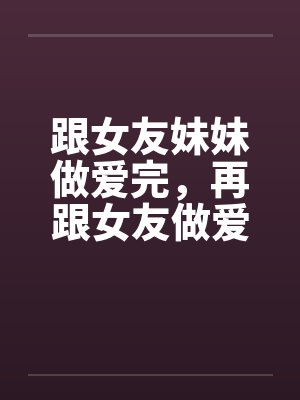 跟女友妹妹做爱完，再跟女友做爱！