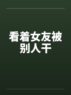 看着女友被别人干笔趣阁无弹窗