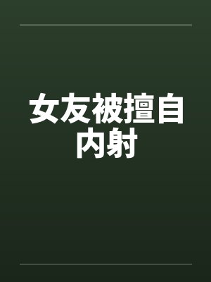 女友被擅自内射