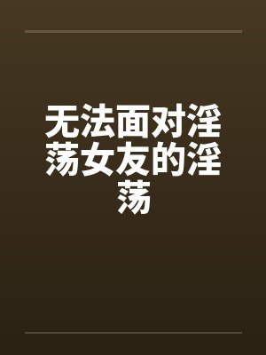 无法面对淫荡女友的淫荡