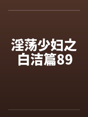 淫荡少妇之白洁篇89笔趣阁无弹窗
