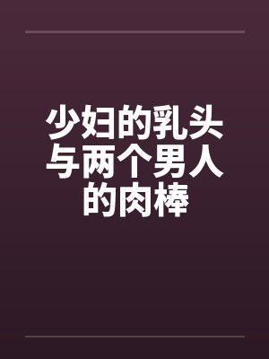 少妇的乳头与两个男人的肉棒