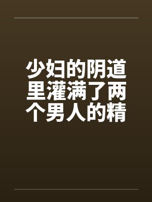 少妇的阴道里灌满了两个男人的精液by佚名