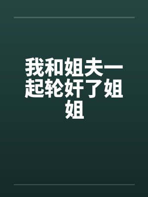 我和姐夫一起轮奸了姐姐笔趣阁无弹窗