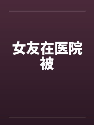 女友在医院被by佚名笔趣阁无弹窗