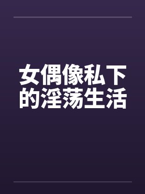 女偶像私下的淫荡生活by佚名