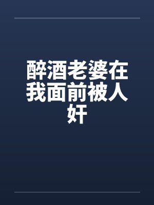 醉酒老婆在我面前被人奸笔趣阁无弹窗