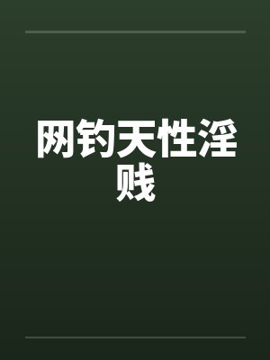 网钓天性淫贱笔趣阁无弹窗