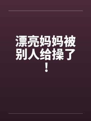 漂亮妈妈被别人给操了!
