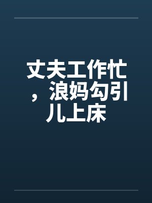 丈夫工作忙，浪妈勾引儿上床