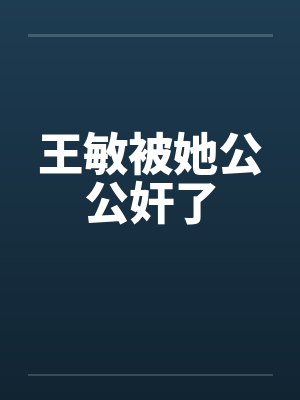 王敏被她公公奸了笔趣阁无弹窗