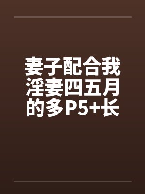 妻子配合我淫妻四五月的多P5+长篇连载十一+by佚名笔趣阁无弹窗
