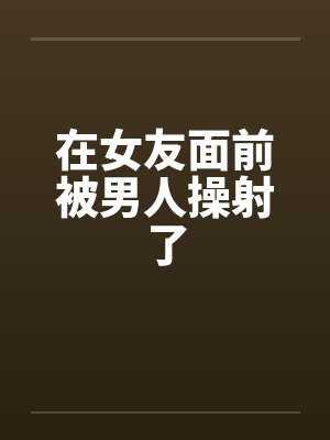 在女友面前被男人操射了