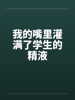 我的嘴里灌满了学生的精液