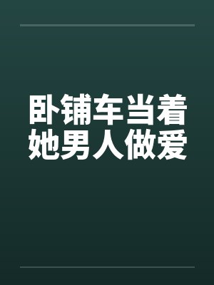 卧铺车当着她男人做爱笔趣阁无弹窗