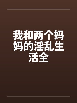 我和两个妈妈的淫乱生活全by佚名笔趣阁无弹窗