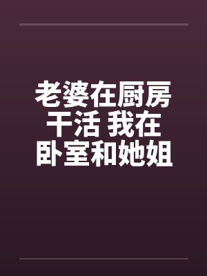 老婆在厨房干活 我在卧室和她姐妹……