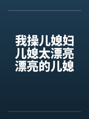 我操儿媳妇儿媳太漂亮漂亮的儿媳