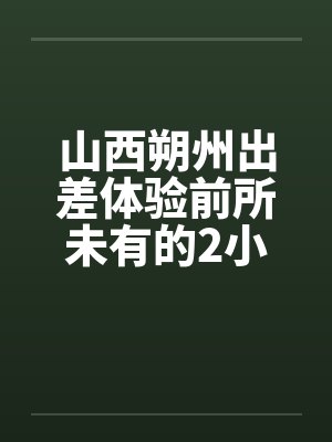 山西朔州出差体验前所未有的2小时消魂推油