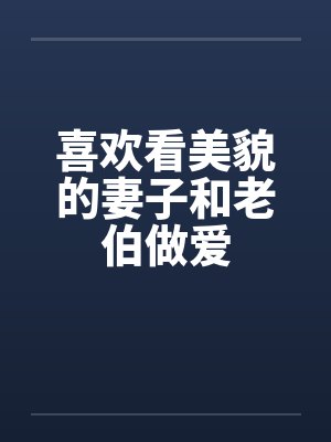 喜欢看美貌的妻子和老伯做爱笔趣阁无弹窗