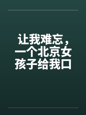 让我难忘，一个北京女孩子给我口交--吃了我的精液绝对真实by佚名