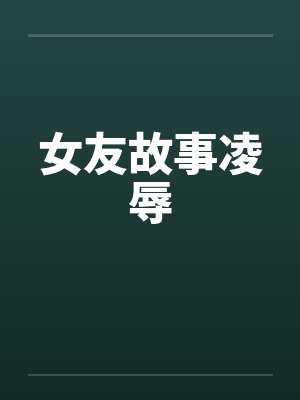 女友故事凌辱笔趣阁无弹窗