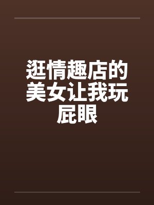 逛情趣店的美女让我玩屁眼笔趣阁无弹窗