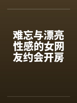 难忘与漂亮性感的女网友约会开房